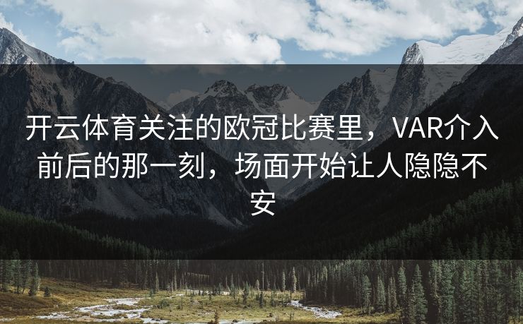 开云体育关注的欧冠比赛里，VAR介入前后的那一刻，场面开始让人隐隐不安