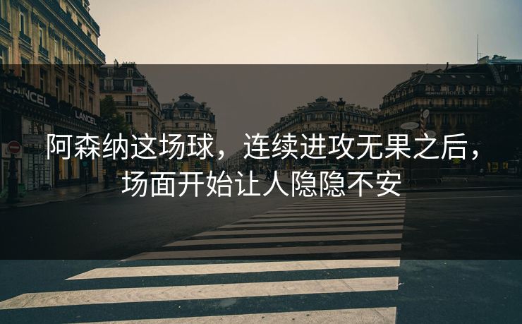 阿森纳这场球，连续进攻无果之后，场面开始让人隐隐不安