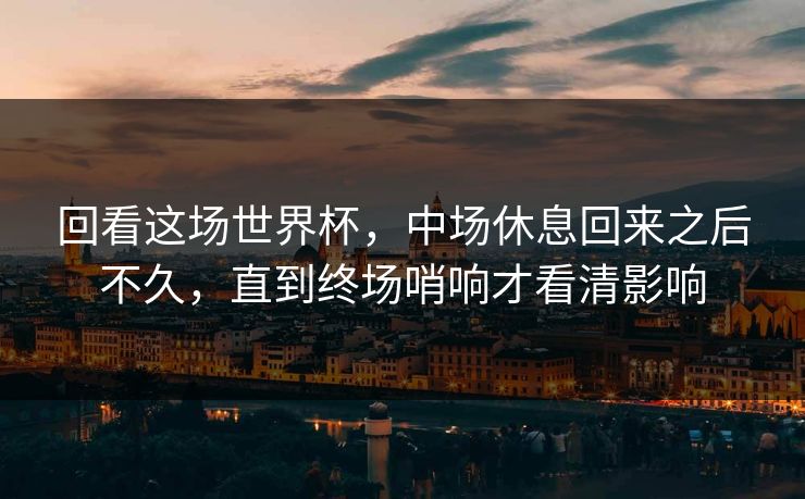 回看这场世界杯,中场休息回来之后不久,直到终场哨响才看清影响 回看这场世界杯,中场休息回来之后不久,直到终场哨响才看清影响