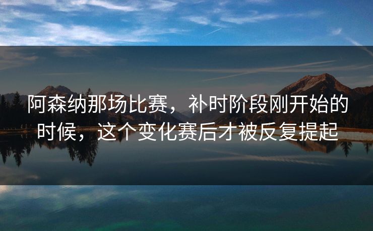 阿森纳那场比赛,补时阶段刚开始的时候,这个变化赛后才被反复提起 阿森纳那场比赛,补时阶段刚开始的时候,这个变化赛后才被反复提起