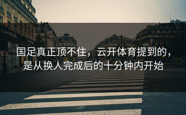 国足真正顶不住，云开体育提到的，是从换人完成后的十分钟内开始