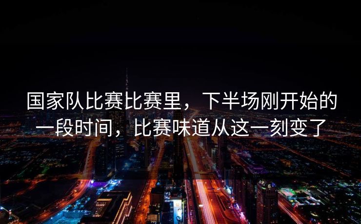 国家队比赛比赛里，下半场刚开始的一段时间，比赛味道从这一刻变了