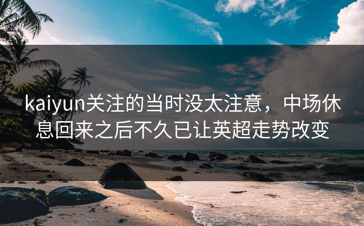 kaiyun关注的当时没太注意,中场休息回来之后不久已让英超走势改变 kaiyun关注的当时没太注意,中场休息回来之后不久已让英超走势改变